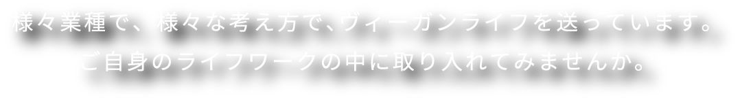 様々業種で、様々な考え方で、ヴィーガンライフを送っています。ご自身のライフワークの中に取り入れてみませんか。